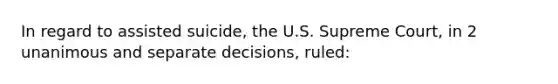 In regard to assisted suicide, the U.S. Supreme Court, in 2 unanimous and separate decisions, ruled: