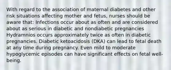 With regard to the association of maternal diabetes and other risk situations affecting mother and fetus, nurses should be aware that: Infections occur about as often and are considered about as serious in diabetic and nondiabetic pregnancies Hydramnios occurs approximately twice as often in diabetic pregnancies. Diabetic ketoacidosis (DKA) can lead to fetal death at any time during pregnancy. Even mild to moderate hypoglycemic episodes can have significant effects on fetal well-being.