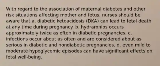 With regard to the association of maternal diabetes and other risk situations affecting mother and fetus, nurses should be aware that a. diabetic ketoacidosis (DKA) can lead to fetal death at any time during pregnancy. b. hydramnios occurs approximately twice as often in diabetic pregnancies. c. infections occur about as often and are considered about as serious in diabetic and nondiabetic pregnancies. d. even mild to moderate hypoglycemic episodes can have significant effects on fetal well-being.