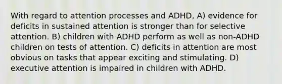 With regard to attention processes and ADHD, A) evidence for deficits in sustained attention is stronger than for selective attention. B) children with ADHD perform as well as non-ADHD children on tests of attention. C) deficits in attention are most obvious on tasks that appear exciting and stimulating. D) executive attention is impaired in children with ADHD.