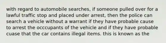 with regard to automobile searches, if someone pulled over for a lawful traffic stop and placed under arrest, then the police can search a vehicle without a warrant if they have probable cause to arrest the occcupants of the vehicle and if they have probable cuase that the car contains illegal items. this is known as the