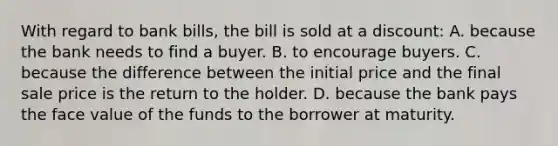 With regard to bank bills, the bill is sold at a discount: A. because the bank needs to find a buyer. B. to encourage buyers. C. because the difference between the initial price and the final sale price is the return to the holder. D. because the bank pays the face value of the funds to the borrower at maturity.