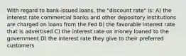 With regard to bank-issued loans, the "discount rate" is: A) the interest rate commercial banks and other depository institutions are charged on loans from the Fed B) the favorable interest rate that is advertised C) the interest rate on money loaned to the government D) the interest rate they give to their preferred customers