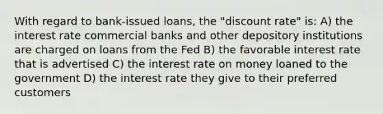 With regard to bank-issued loans, the "discount rate" is: A) the interest rate commercial banks and other depository institutions are charged on loans from the Fed B) the favorable interest rate that is advertised C) the interest rate on money loaned to the government D) the interest rate they give to their preferred customers