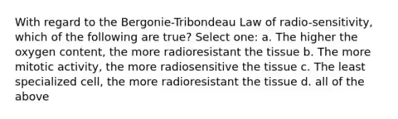 With regard to the Bergonie-Tribondeau Law of radio-sensitivity, which of the following are true? Select one: a. The higher the oxygen content, the more radioresistant the tissue b. The more mitotic activity, the more radiosensitive the tissue c. The least specialized cell, the more radioresistant the tissue d. all of the above