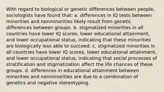 With regard to biological or genetic differences between people, sociologists have found that: a. differences in IQ tests between minorities and nonminorities likely result from genetic differences between groups. b. stigmatized minorities in all countries have lower IQ scores, lower educational attainment, and lower occupational status, indicating that these minorities are biologically less able to succeed. c. stigmatized minorities in all countries have lower IQ scores, lower educational attainment, and lower occupational status, indicating that social processes of stratification and stigmatization affect the life chances of these groups. d. differences in educational attainment between minorities and nonminorities are due to a combination of genetics and negative stereotyping.