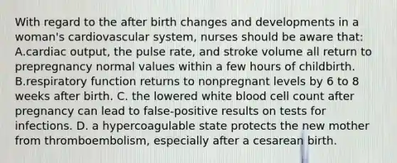 With regard to the after birth changes and developments in a woman's cardiovascular system, nurses should be aware that: A.cardiac output, the pulse rate, and stroke volume all return to prepregnancy normal values within a few hours of childbirth. B.respiratory function returns to nonpregnant levels by 6 to 8 weeks after birth. C. the lowered white blood cell count after pregnancy can lead to false-positive results on tests for infections. D. a hypercoagulable state protects the new mother from thromboembolism, especially after a cesarean birth.