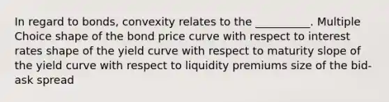 In regard to bonds, convexity relates to the __________. Multiple Choice shape of the bond price curve with respect to interest rates shape of the yield curve with respect to maturity slope of the yield curve with respect to liquidity premiums size of the bid-ask spread