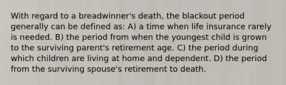 With regard to a breadwinner's death, the blackout period generally can be defined as: A) a time when life insurance rarely is needed. B) the period from when the youngest child is grown to the surviving parent's retirement age. C) the period during which children are living at home and dependent. D) the period from the surviving spouse's retirement to death.