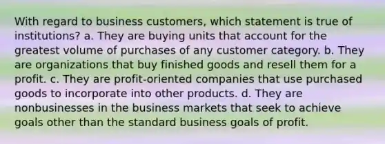 With regard to business customers, which statement is true of institutions? a. They are buying units that account for the greatest volume of purchases of any customer category. b. They are organizations that buy finished goods and resell them for a profit. c. They are profit-oriented companies that use purchased goods to incorporate into other products. d. They are nonbusinesses in the business markets that seek to achieve goals other than the standard business goals of profit.