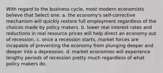 With regard to the business cycle, most modern economists believe that Select one: a. the economy's self-corrective mechanism will quickly restore full employment regardless of the choices made by policy makers. b. lower real interest rates and reductions in real resource prices will help direct an economy out of recession. c. once a recession starts, market forces are incapable of preventing the economy from plunging deeper and deeper into a depression. d. market economies will experience lengthy periods of recession pretty much regardless of what policy makers do.