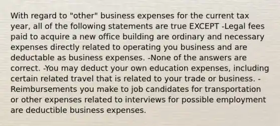 With regard to "other" business expenses for the current tax year, all of the following statements are true EXCEPT -Legal fees paid to acquire a new office building are ordinary and necessary expenses directly related to operating you business and are deductable as business expenses. -None of the answers are correct. -You may deduct your own education expenses, including certain related travel that is related to your trade or business. -Reimbursements you make to job candidates for transportation or other expenses related to interviews for possible employment are deductible business expenses.