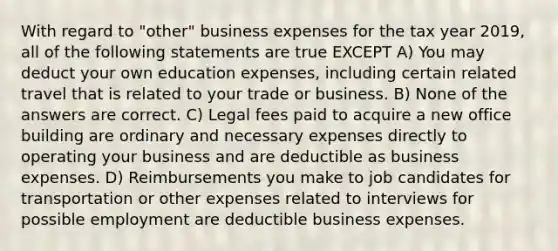 With regard to "other" business expenses for the tax year 2019, all of the following statements are true EXCEPT A) You may deduct your own education expenses, including certain related travel that is related to your trade or business. B) None of the answers are correct. C) Legal fees paid to acquire a new office building are ordinary and necessary expenses directly to operating your business and are deductible as business expenses. D) Reimbursements you make to job candidates for transportation or other expenses related to interviews for possible employment are deductible business expenses.