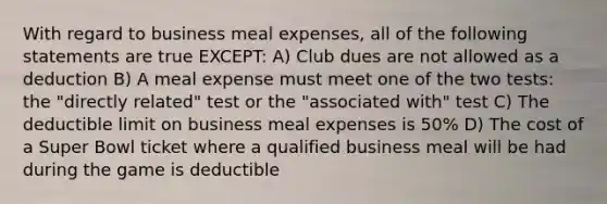 With regard to business meal expenses, all of the following statements are true EXCEPT: A) Club dues are not allowed as a deduction B) A meal expense must meet one of the two tests: the "directly related" test or the "associated with" test C) The deductible limit on business meal expenses is 50% D) The cost of a Super Bowl ticket where a qualified business meal will be had during the game is deductible