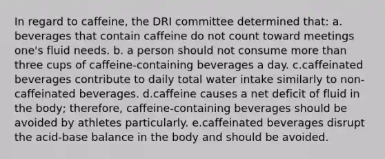 In regard to caffeine, the DRI committee determined that: a. beverages that contain caffeine do not count toward meetings one's fluid needs. b. a person should not consume more than three cups of caffeine-containing beverages a day. c.caffeinated beverages contribute to daily total water intake similarly to non-caffeinated beverages. d.caffeine causes a net deficit of fluid in the body; therefore, caffeine-containing beverages should be avoided by athletes particularly. e.caffeinated beverages disrupt the acid-base balance in the body and should be avoided.