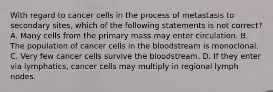 With regard to cancer cells in the process of metastasis to secondary sites, which of the following statements is not correct? A. Many cells from the primary mass may enter circulation. B. The population of cancer cells in the bloodstream is monoclonal. C. Very few cancer cells survive the bloodstream. D. If they enter via lymphatics, cancer cells may multiply in regional lymph nodes.