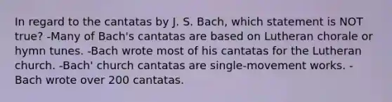 In regard to the cantatas by J. S. Bach, which statement is NOT true? -Many of Bach's cantatas are based on Lutheran chorale or hymn tunes. -Bach wrote most of his cantatas for the Lutheran church. -Bach' church cantatas are single-movement works. -Bach wrote over 200 cantatas.