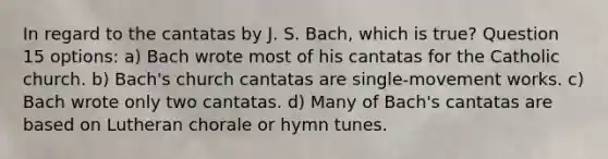 In regard to the cantatas by J. S. Bach, which is true? Question 15 options: a) Bach wrote most of his cantatas for the Catholic church. b) Bach's church cantatas are single-movement works. c) Bach wrote only two cantatas. d) Many of Bach's cantatas are based on Lutheran chorale or hymn tunes.