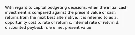 With regard to capital budgeting decisions, when the initial cash investment is compared against the present value of cash returns from the next best alternative, it is referred to as a. opportunity cost b. rate of return c. internal rate of return d. discounted payback rule e. net present value