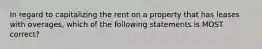 In regard to capitalizing the rent on a property that has leases with overages, which of the following statements is MOST correct?