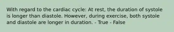 With regard to <a href='https://www.questionai.com/knowledge/k7EXTTtF9x-the-cardiac-cycle' class='anchor-knowledge'>the cardiac cycle</a>: At rest, the duration of systole is longer than diastole. However, during exercise, both systole and diastole are longer in duration. - True - False