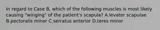 In regard to Case B, which of the following muscles is most likely causing "winging" of the patient's scapula? A.levator scapulae B.pectoralis minor C.serratus anterior D.teres minor