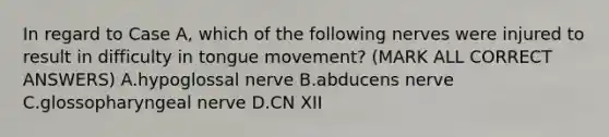 In regard to Case A, which of the following nerves were injured to result in difficulty in tongue movement? (MARK ALL CORRECT ANSWERS) A.hypoglossal nerve B.abducens nerve C.glossopharyngeal nerve D.CN XII