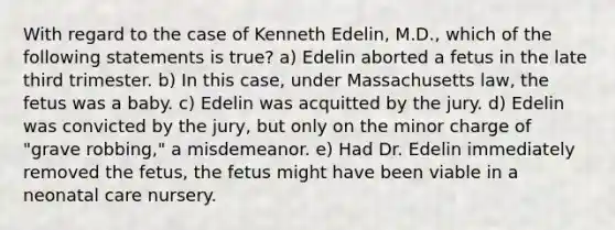 With regard to the case of Kenneth Edelin, M.D., which of the following statements is true? a) Edelin aborted a fetus in the late third trimester. b) In this case, under Massachusetts law, the fetus was a baby. c) Edelin was acquitted by the jury. d) Edelin was convicted by the jury, but only on the minor charge of "grave robbing," a misdemeanor. e) Had Dr. Edelin immediately removed the fetus, the fetus might have been viable in a neonatal care nursery.