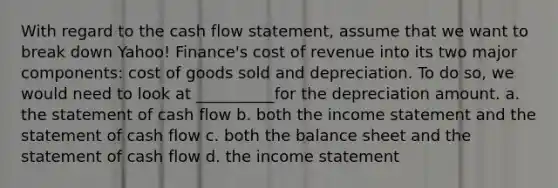 With regard to the cash flow statement, assume that we want to break down Yahoo! Finance's cost of revenue into its two major components: cost of goods sold and depreciation. To do so, we would need to look at __________for the depreciation amount. a. the statement of cash flow b. both the income statement and the statement of cash flow c. both the balance sheet and the statement of cash flow d. the income statement