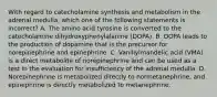 With regard to catecholamine synthesis and metabolism in the adrenal medulla, which one of the following statements is incorrect? A. The amino acid tyrosine is converted to the catecholamine dihydroxyphenylalanine (DOPA). B. DOPA leads to the production of dopamine that is the precursor for norepinephrine and epinephrine. C. Vanillylmandelic acid (VMA) is a direct metabolite of norepinephrine and can be used as a test in the evaluation for insufficiency of the adrenal medulla. D. Norepinephrine is metabolized directly to normetanephrine, and epinephrine is directly metabolized to metanephrine.