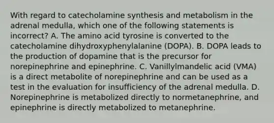 With regard to catecholamine synthesis and metabolism in the adrenal medulla, which one of the following statements is incorrect? A. The amino acid tyrosine is converted to the catecholamine dihydroxyphenylalanine (DOPA). B. DOPA leads to the production of dopamine that is the precursor for norepinephrine and epinephrine. C. Vanillylmandelic acid (VMA) is a direct metabolite of norepinephrine and can be used as a test in the evaluation for insufficiency of the adrenal medulla. D. Norepinephrine is metabolized directly to normetanephrine, and epinephrine is directly metabolized to metanephrine.