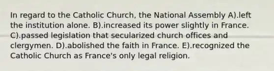 In regard to the Catholic Church, the National Assembly A).left the institution alone. B).increased its power slightly in France. C).passed legislation that secularized church offices and clergymen. D).abolished the faith in France. E).recognized the Catholic Church as France's only legal religion.