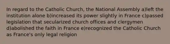 In regard to the Catholic Church, the National Assembly a)left the institution alone b)increased its power slightly in France c)passed legislation that secularized church offices and clergymen d)abolished the faith in France e)recognized the Catholic Church as France's only legal religion