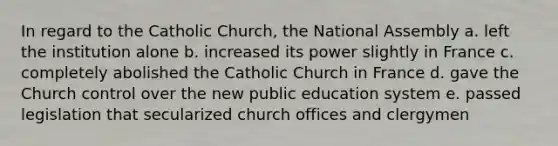 In regard to the Catholic Church, the National Assembly a. left the institution alone b. increased its power slightly in France c. completely abolished the Catholic Church in France d. gave the Church control over the new public education system e. passed legislation that secularized church offices and clergymen