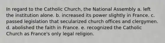 In regard to the Catholic Church, the National Assembly a. left the institution alone. b. increased its power slightly in France. c. passed legislation that secularized church offices and clergymen. d. abolished the faith in France. e. recognized the Catholic Church as France's only legal religion.