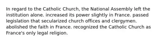 In regard to the Catholic Church, the National Assembly left the institution alone. increased its power slightly in France. passed legislation that secularized church offices and clergymen. abolished the faith in France. recognized the Catholic Church as France's only legal religion.