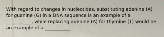 With regard to changes in nucleotides, substituting adenine (A) for guanine (G) in a DNA sequence is an example of a ___________, while replacing adenine (A) for thymine (T) would be an example of a ___________.