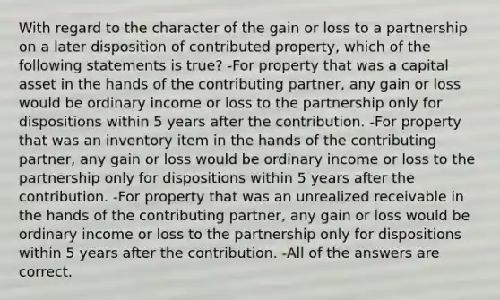 With regard to the character of the gain or loss to a partnership on a later disposition of contributed property, which of the following statements is true? -For property that was a capital asset in the hands of the contributing partner, any gain or loss would be ordinary income or loss to the partnership only for dispositions within 5 years after the contribution. -For property that was an inventory item in the hands of the contributing partner, any gain or loss would be ordinary income or loss to the partnership only for dispositions within 5 years after the contribution. -For property that was an unrealized receivable in the hands of the contributing partner, any gain or loss would be ordinary income or loss to the partnership only for dispositions within 5 years after the contribution. -All of the answers are correct.