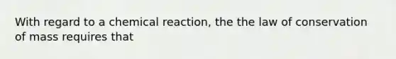 With regard to a chemical reaction, the the law of conservation of mass requires that