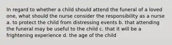 In regard to whether a child should attend the funeral of a loved one, what should the nurse consider the responsibility as a nurse a. to protect the child from distressing events b. that attending the funeral may be useful to the child c. that it will be a frightening experience d. the age of the child