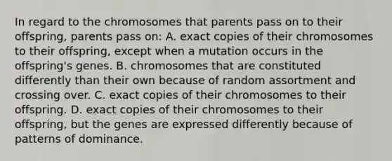 In regard to the chromosomes that parents pass on to their offspring, parents pass on: A. exact copies of their chromosomes to their offspring, except when a mutation occurs in the offspring's genes. B. chromosomes that are constituted differently than their own because of random assortment and crossing over. C. exact copies of their chromosomes to their offspring. D. exact copies of their chromosomes to their offspring, but the genes are expressed differently because of patterns of dominance.