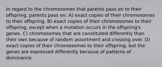 In regard to the chromosomes that parents pass on to their offspring, parents pass on: A) exact copies of their chromosomes to their offspring. B) exact copies of their chromosomes to their offspring, except when a mutation occurs in the offspring's genes. C) chromosomes that are constituted differently than their own because of random assortment and crossing over. D) exact copies of their chromosomes to their offspring, but the genes are expressed differently because of patterns of dominance.