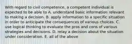 With regard to civil competence, a competent individual is expected to be able to A. understand basic information relevant to making a decision. B. apply information to a specific situation in order to anticipate the consequences of various choices. C. use logical thinking to evaluate the pros and cons of various strategies and decisions. D. relay a decision about the situation under consideration. E. all of the above