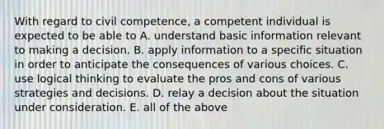 With regard to civil competence, a competent individual is expected to be able to A. understand basic information relevant to making a decision. B. apply information to a specific situation in order to anticipate the consequences of various choices. C. use logical thinking to evaluate the pros and cons of various strategies and decisions. D. relay a decision about the situation under consideration. E. all of the above