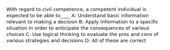 With regard to civil competence, a competent individual is expected to be able to____ A: Understand basic information relevant to making a decision B: Apply information to a specific situation in order to anticipate the consequences of various choices C: Use logical thinking to evaluate the pros and cons of various strategies and decisions D: All of these are correct