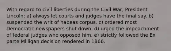 With regard to civil liberties during the Civil War, President Lincoln: a) always let courts and judges have the final say. b) suspended the writ of habeas corpus. c) ordered most Democratic newspapers shut down. d) urged the impeachment of federal judges who opposed him. e) strictly followed the Ex parte Milligan decision rendered in 1866.