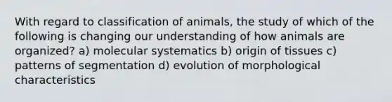 With regard to classification of animals, the study of which of the following is changing our understanding of how animals are organized? a) molecular systematics b) origin of tissues c) patterns of segmentation d) evolution of morphological characteristics