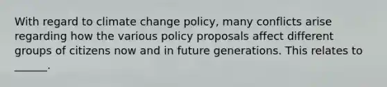 With regard to climate change policy, many conflicts arise regarding how the various policy proposals affect different groups of citizens now and in future generations. This relates to ______.