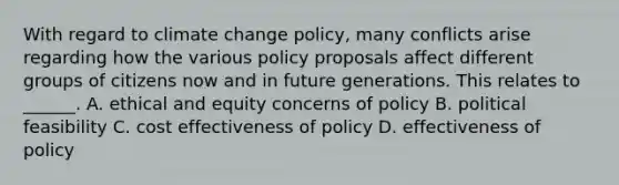 With regard to climate change policy, many conflicts arise regarding how the various policy proposals affect different groups of citizens now and in future generations. This relates to ______. A. ethical and equity concerns of policy B. political feasibility C. cost effectiveness of policy D. effectiveness of policy