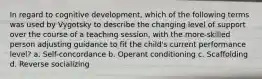 In regard to cognitive development, which of the following terms was used by Vygotsky to describe the changing level of support over the course of a teaching session, with the more-skilled person adjusting guidance to fit the child's current performance level? a. Self-concordance b. Operant conditioning c. Scaffolding d. Reverse socializing